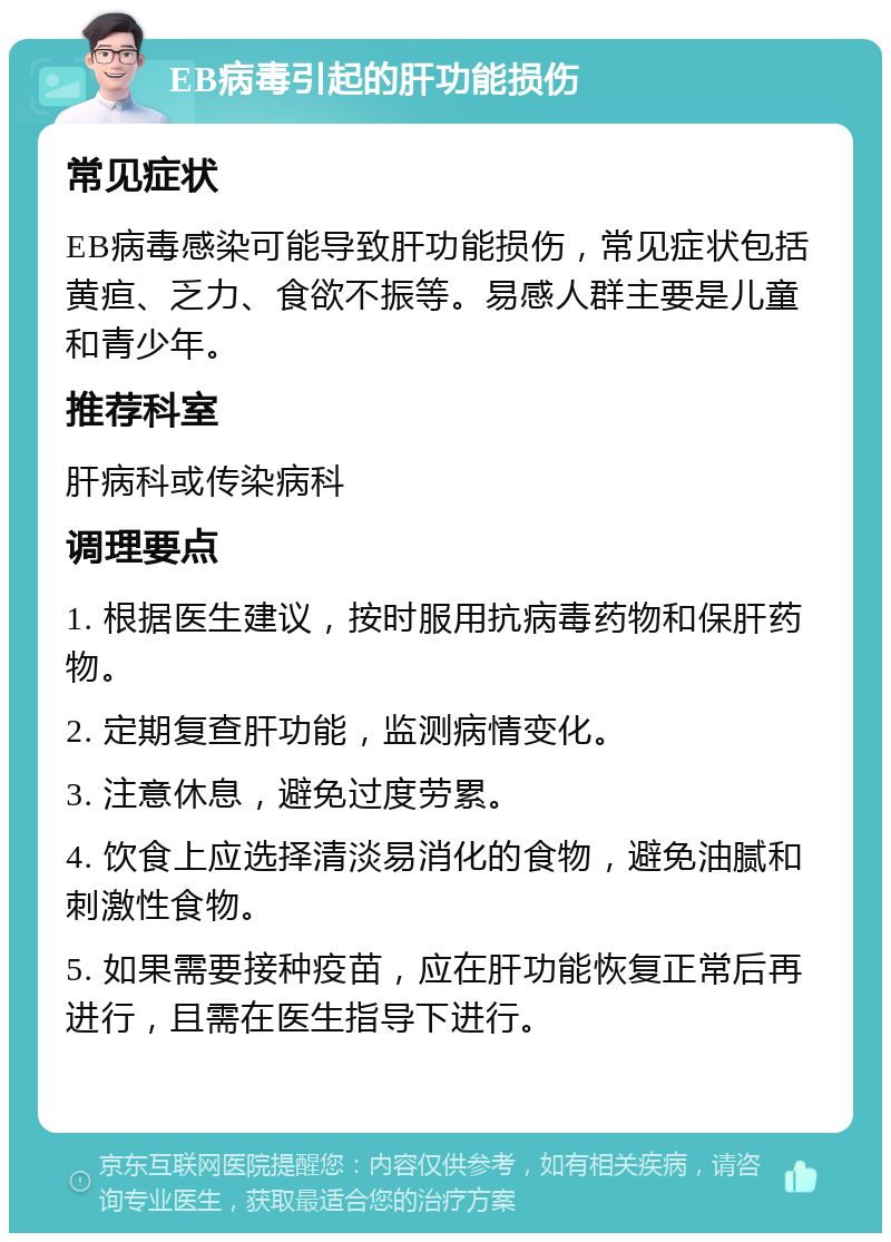 EB病毒引起的肝功能损伤 常见症状 EB病毒感染可能导致肝功能损伤，常见症状包括黄疸、乏力、食欲不振等。易感人群主要是儿童和青少年。 推荐科室 肝病科或传染病科 调理要点 1. 根据医生建议，按时服用抗病毒药物和保肝药物。 2. 定期复查肝功能，监测病情变化。 3. 注意休息，避免过度劳累。 4. 饮食上应选择清淡易消化的食物，避免油腻和刺激性食物。 5. 如果需要接种疫苗，应在肝功能恢复正常后再进行，且需在医生指导下进行。