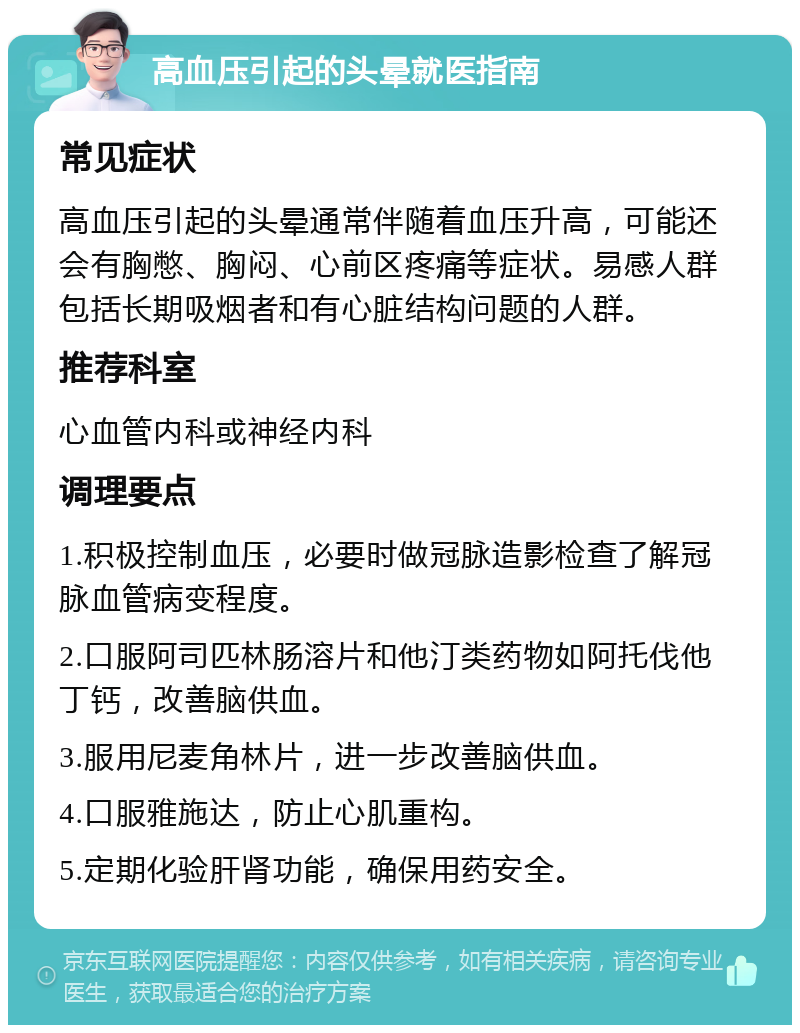 高血压引起的头晕就医指南 常见症状 高血压引起的头晕通常伴随着血压升高，可能还会有胸憋、胸闷、心前区疼痛等症状。易感人群包括长期吸烟者和有心脏结构问题的人群。 推荐科室 心血管内科或神经内科 调理要点 1.积极控制血压，必要时做冠脉造影检查了解冠脉血管病变程度。 2.口服阿司匹林肠溶片和他汀类药物如阿托伐他丁钙，改善脑供血。 3.服用尼麦角林片，进一步改善脑供血。 4.口服雅施达，防止心肌重构。 5.定期化验肝肾功能，确保用药安全。