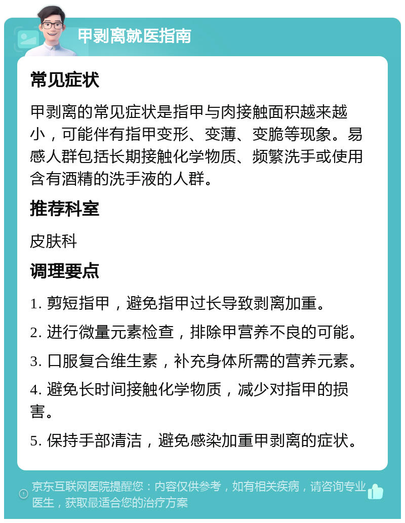 甲剥离就医指南 常见症状 甲剥离的常见症状是指甲与肉接触面积越来越小，可能伴有指甲变形、变薄、变脆等现象。易感人群包括长期接触化学物质、频繁洗手或使用含有酒精的洗手液的人群。 推荐科室 皮肤科 调理要点 1. 剪短指甲，避免指甲过长导致剥离加重。 2. 进行微量元素检查，排除甲营养不良的可能。 3. 口服复合维生素，补充身体所需的营养元素。 4. 避免长时间接触化学物质，减少对指甲的损害。 5. 保持手部清洁，避免感染加重甲剥离的症状。