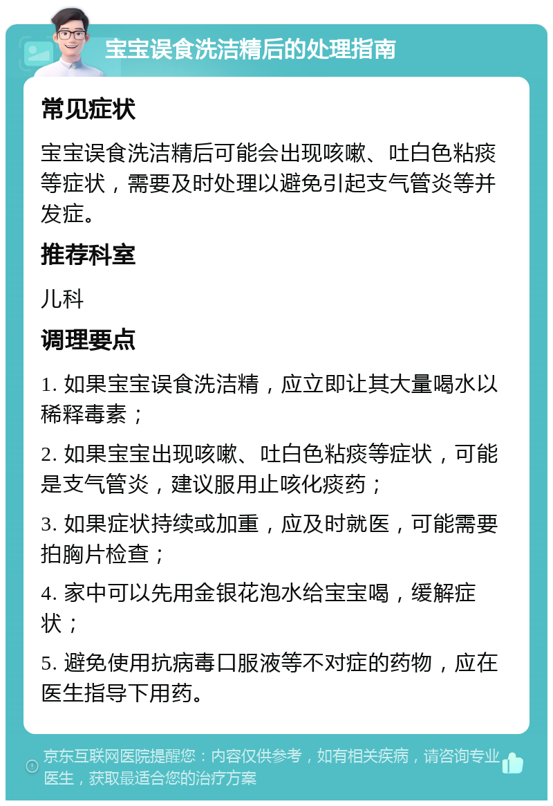 宝宝误食洗洁精后的处理指南 常见症状 宝宝误食洗洁精后可能会出现咳嗽、吐白色粘痰等症状，需要及时处理以避免引起支气管炎等并发症。 推荐科室 儿科 调理要点 1. 如果宝宝误食洗洁精，应立即让其大量喝水以稀释毒素； 2. 如果宝宝出现咳嗽、吐白色粘痰等症状，可能是支气管炎，建议服用止咳化痰药； 3. 如果症状持续或加重，应及时就医，可能需要拍胸片检查； 4. 家中可以先用金银花泡水给宝宝喝，缓解症状； 5. 避免使用抗病毒口服液等不对症的药物，应在医生指导下用药。