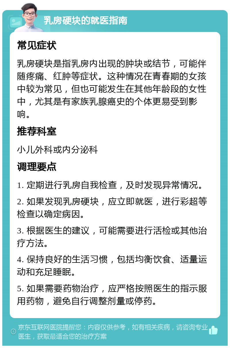 乳房硬块的就医指南 常见症状 乳房硬块是指乳房内出现的肿块或结节，可能伴随疼痛、红肿等症状。这种情况在青春期的女孩中较为常见，但也可能发生在其他年龄段的女性中，尤其是有家族乳腺癌史的个体更易受到影响。 推荐科室 小儿外科或内分泌科 调理要点 1. 定期进行乳房自我检查，及时发现异常情况。 2. 如果发现乳房硬块，应立即就医，进行彩超等检查以确定病因。 3. 根据医生的建议，可能需要进行活检或其他治疗方法。 4. 保持良好的生活习惯，包括均衡饮食、适量运动和充足睡眠。 5. 如果需要药物治疗，应严格按照医生的指示服用药物，避免自行调整剂量或停药。