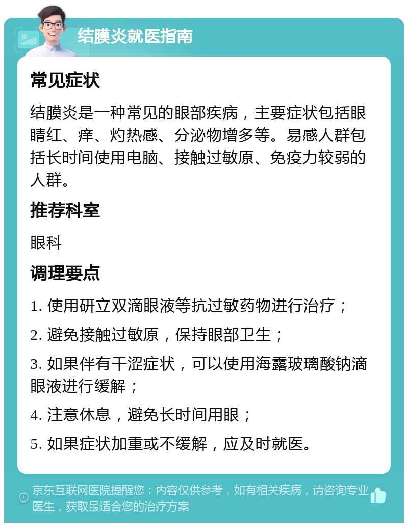 结膜炎就医指南 常见症状 结膜炎是一种常见的眼部疾病，主要症状包括眼睛红、痒、灼热感、分泌物增多等。易感人群包括长时间使用电脑、接触过敏原、免疫力较弱的人群。 推荐科室 眼科 调理要点 1. 使用研立双滴眼液等抗过敏药物进行治疗； 2. 避免接触过敏原，保持眼部卫生； 3. 如果伴有干涩症状，可以使用海露玻璃酸钠滴眼液进行缓解； 4. 注意休息，避免长时间用眼； 5. 如果症状加重或不缓解，应及时就医。