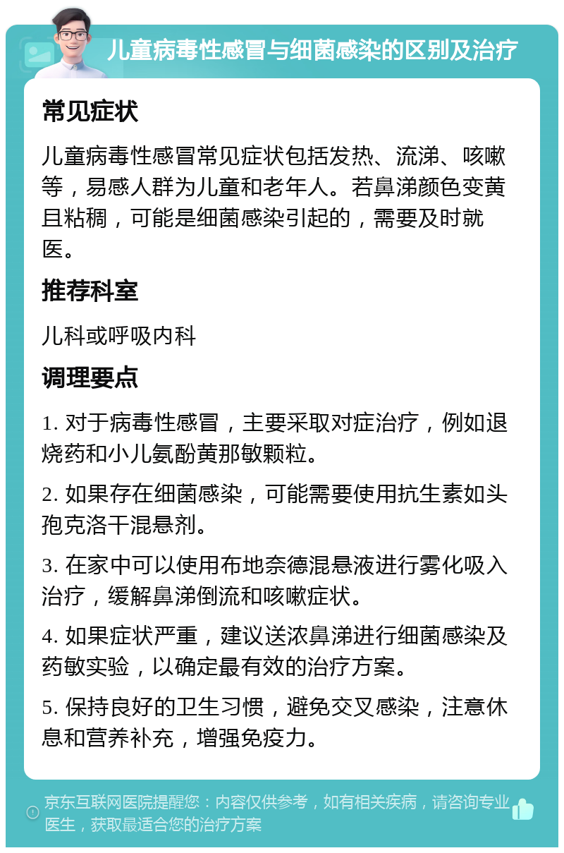 儿童病毒性感冒与细菌感染的区别及治疗 常见症状 儿童病毒性感冒常见症状包括发热、流涕、咳嗽等，易感人群为儿童和老年人。若鼻涕颜色变黄且粘稠，可能是细菌感染引起的，需要及时就医。 推荐科室 儿科或呼吸内科 调理要点 1. 对于病毒性感冒，主要采取对症治疗，例如退烧药和小儿氨酚黄那敏颗粒。 2. 如果存在细菌感染，可能需要使用抗生素如头孢克洛干混悬剂。 3. 在家中可以使用布地奈德混悬液进行雾化吸入治疗，缓解鼻涕倒流和咳嗽症状。 4. 如果症状严重，建议送浓鼻涕进行细菌感染及药敏实验，以确定最有效的治疗方案。 5. 保持良好的卫生习惯，避免交叉感染，注意休息和营养补充，增强免疫力。