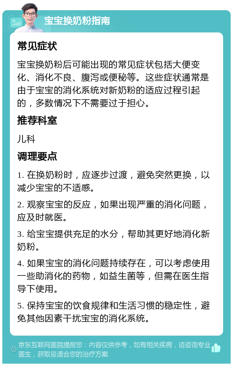 宝宝换奶粉指南 常见症状 宝宝换奶粉后可能出现的常见症状包括大便变化、消化不良、腹泻或便秘等。这些症状通常是由于宝宝的消化系统对新奶粉的适应过程引起的，多数情况下不需要过于担心。 推荐科室 儿科 调理要点 1. 在换奶粉时，应逐步过渡，避免突然更换，以减少宝宝的不适感。 2. 观察宝宝的反应，如果出现严重的消化问题，应及时就医。 3. 给宝宝提供充足的水分，帮助其更好地消化新奶粉。 4. 如果宝宝的消化问题持续存在，可以考虑使用一些助消化的药物，如益生菌等，但需在医生指导下使用。 5. 保持宝宝的饮食规律和生活习惯的稳定性，避免其他因素干扰宝宝的消化系统。