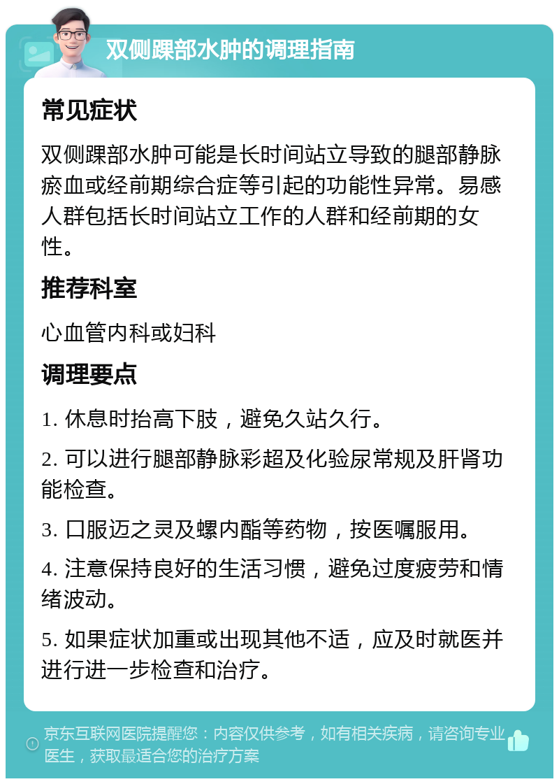 双侧踝部水肿的调理指南 常见症状 双侧踝部水肿可能是长时间站立导致的腿部静脉瘀血或经前期综合症等引起的功能性异常。易感人群包括长时间站立工作的人群和经前期的女性。 推荐科室 心血管内科或妇科 调理要点 1. 休息时抬高下肢，避免久站久行。 2. 可以进行腿部静脉彩超及化验尿常规及肝肾功能检查。 3. 口服迈之灵及螺内酯等药物，按医嘱服用。 4. 注意保持良好的生活习惯，避免过度疲劳和情绪波动。 5. 如果症状加重或出现其他不适，应及时就医并进行进一步检查和治疗。