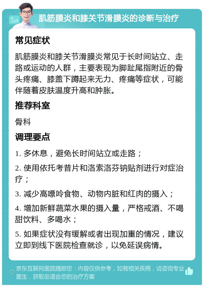 肌筋膜炎和膝关节滑膜炎的诊断与治疗 常见症状 肌筋膜炎和膝关节滑膜炎常见于长时间站立、走路或运动的人群，主要表现为脚趾尾指附近的骨头疼痛、膝盖下蹲起来无力、疼痛等症状，可能伴随着皮肤温度升高和肿胀。 推荐科室 骨科 调理要点 1. 多休息，避免长时间站立或走路； 2. 使用依托考昔片和洛索洛芬钠贴剂进行对症治疗； 3. 减少高嘌呤食物、动物内脏和红肉的摄入； 4. 增加新鲜蔬菜水果的摄入量，严格戒酒、不喝甜饮料、多喝水； 5. 如果症状没有缓解或者出现加重的情况，建议立即到线下医院检查就诊，以免延误病情。