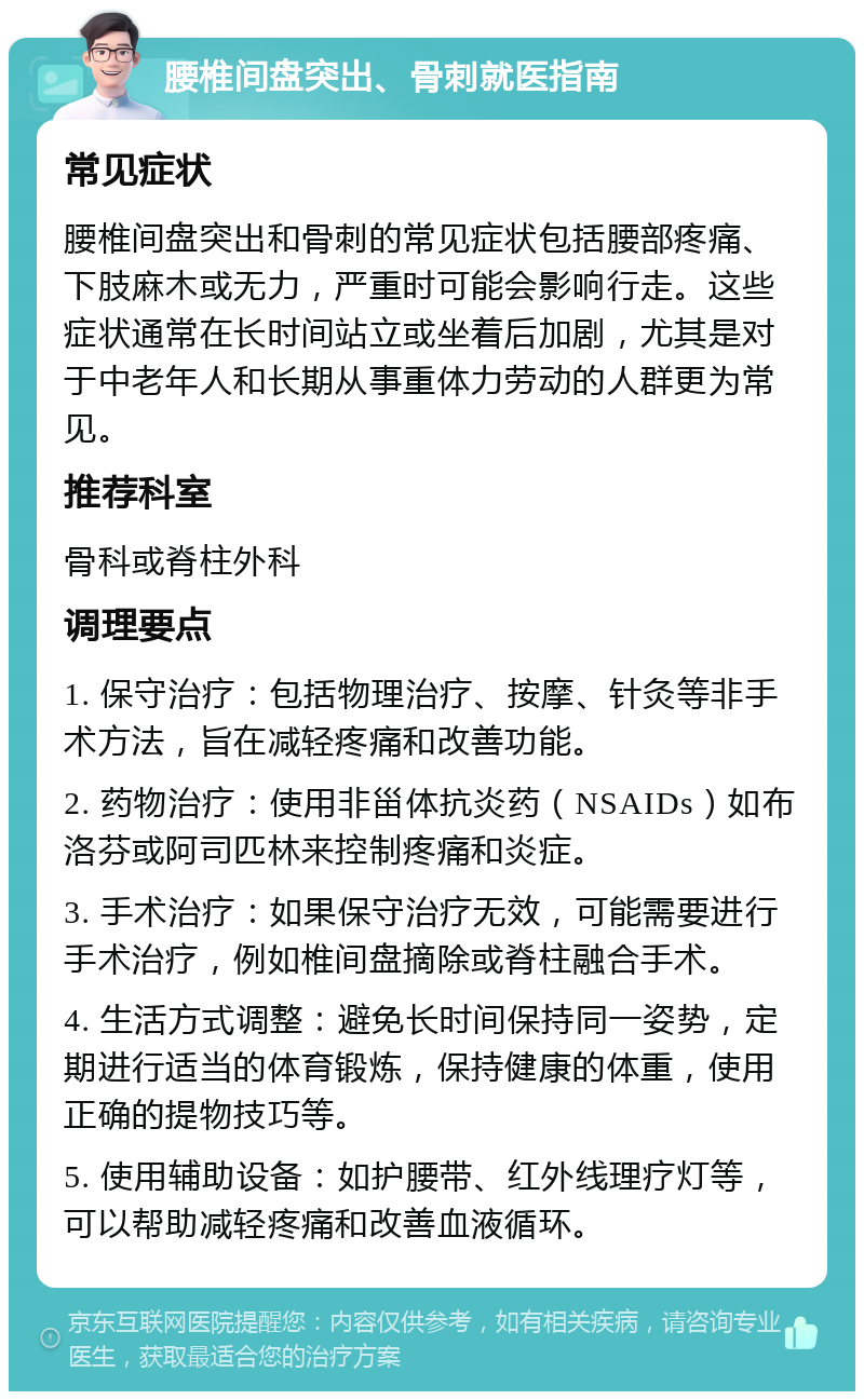 腰椎间盘突出、骨刺就医指南 常见症状 腰椎间盘突出和骨刺的常见症状包括腰部疼痛、下肢麻木或无力，严重时可能会影响行走。这些症状通常在长时间站立或坐着后加剧，尤其是对于中老年人和长期从事重体力劳动的人群更为常见。 推荐科室 骨科或脊柱外科 调理要点 1. 保守治疗：包括物理治疗、按摩、针灸等非手术方法，旨在减轻疼痛和改善功能。 2. 药物治疗：使用非甾体抗炎药（NSAIDs）如布洛芬或阿司匹林来控制疼痛和炎症。 3. 手术治疗：如果保守治疗无效，可能需要进行手术治疗，例如椎间盘摘除或脊柱融合手术。 4. 生活方式调整：避免长时间保持同一姿势，定期进行适当的体育锻炼，保持健康的体重，使用正确的提物技巧等。 5. 使用辅助设备：如护腰带、红外线理疗灯等，可以帮助减轻疼痛和改善血液循环。