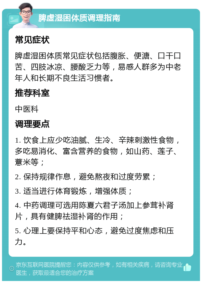 脾虚湿困体质调理指南 常见症状 脾虚湿困体质常见症状包括腹胀、便溏、口干口苦、四肢冰凉、腰酸乏力等，易感人群多为中老年人和长期不良生活习惯者。 推荐科室 中医科 调理要点 1. 饮食上应少吃油腻、生冷、辛辣刺激性食物，多吃易消化、富含营养的食物，如山药、莲子、薏米等； 2. 保持规律作息，避免熬夜和过度劳累； 3. 适当进行体育锻炼，增强体质； 4. 中药调理可选用陈夏六君子汤加上参茸补肾片，具有健脾祛湿补肾的作用； 5. 心理上要保持平和心态，避免过度焦虑和压力。