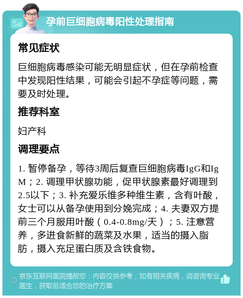 孕前巨细胞病毒阳性处理指南 常见症状 巨细胞病毒感染可能无明显症状，但在孕前检查中发现阳性结果，可能会引起不孕症等问题，需要及时处理。 推荐科室 妇产科 调理要点 1. 暂停备孕，等待3周后复查巨细胞病毒IgG和IgM；2. 调理甲状腺功能，促甲状腺素最好调理到2.5以下；3. 补充爱乐维多种维生素，含有叶酸，女士可以从备孕使用到分娩完成；4. 夫妻双方提前三个月服用叶酸（0.4-0.8mg/天）；5. 注意营养，多进食新鲜的蔬菜及水果，适当的摄入脂肪，摄入充足蛋白质及含铁食物。