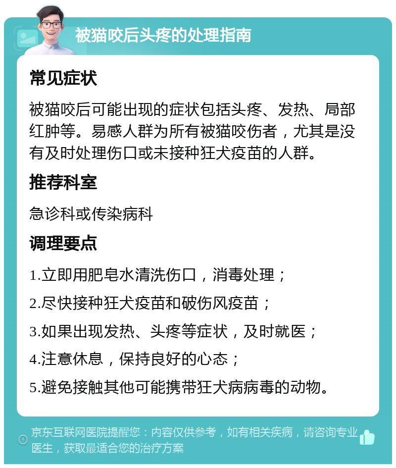 被猫咬后头疼的处理指南 常见症状 被猫咬后可能出现的症状包括头疼、发热、局部红肿等。易感人群为所有被猫咬伤者，尤其是没有及时处理伤口或未接种狂犬疫苗的人群。 推荐科室 急诊科或传染病科 调理要点 1.立即用肥皂水清洗伤口，消毒处理； 2.尽快接种狂犬疫苗和破伤风疫苗； 3.如果出现发热、头疼等症状，及时就医； 4.注意休息，保持良好的心态； 5.避免接触其他可能携带狂犬病病毒的动物。