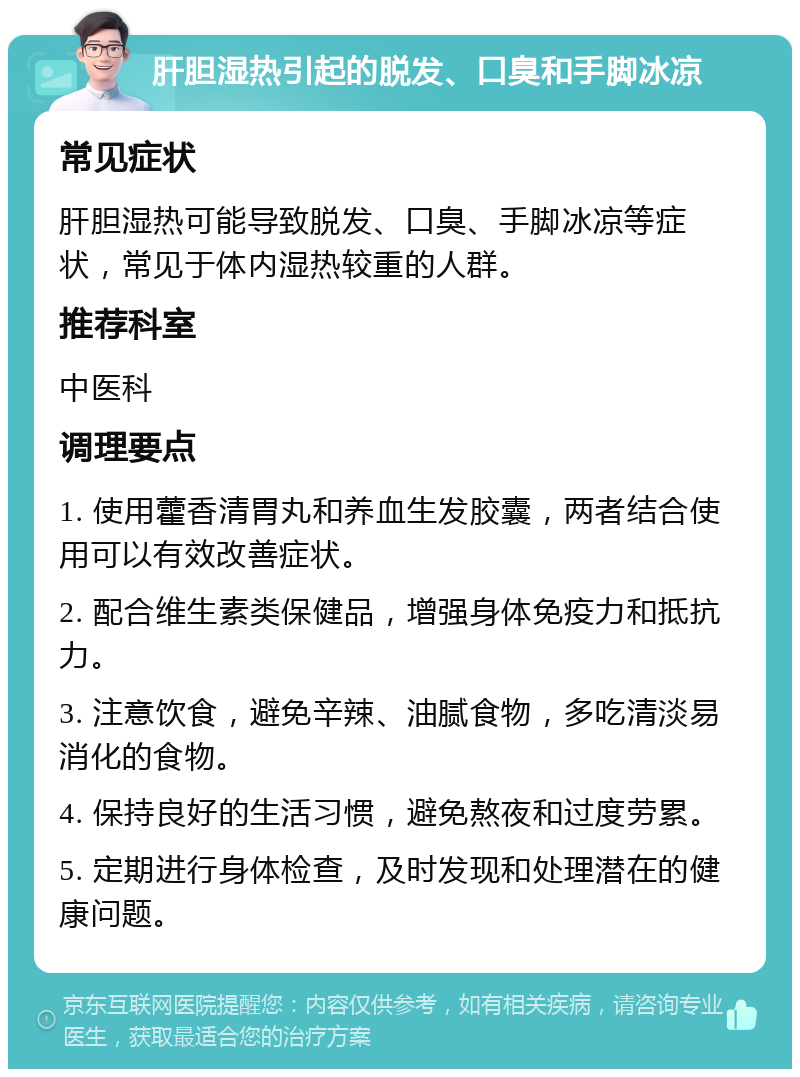 肝胆湿热引起的脱发、口臭和手脚冰凉 常见症状 肝胆湿热可能导致脱发、口臭、手脚冰凉等症状，常见于体内湿热较重的人群。 推荐科室 中医科 调理要点 1. 使用藿香清胃丸和养血生发胶囊，两者结合使用可以有效改善症状。 2. 配合维生素类保健品，增强身体免疫力和抵抗力。 3. 注意饮食，避免辛辣、油腻食物，多吃清淡易消化的食物。 4. 保持良好的生活习惯，避免熬夜和过度劳累。 5. 定期进行身体检查，及时发现和处理潜在的健康问题。