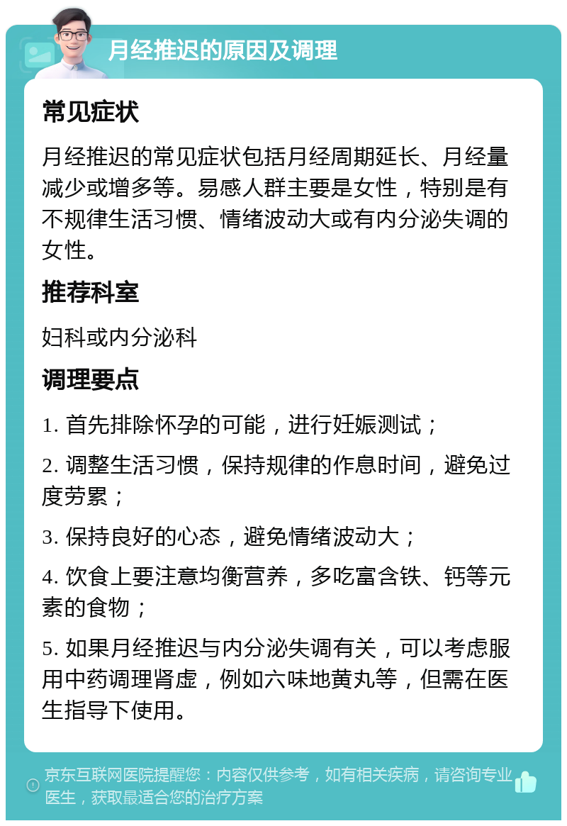 月经推迟的原因及调理 常见症状 月经推迟的常见症状包括月经周期延长、月经量减少或增多等。易感人群主要是女性，特别是有不规律生活习惯、情绪波动大或有内分泌失调的女性。 推荐科室 妇科或内分泌科 调理要点 1. 首先排除怀孕的可能，进行妊娠测试； 2. 调整生活习惯，保持规律的作息时间，避免过度劳累； 3. 保持良好的心态，避免情绪波动大； 4. 饮食上要注意均衡营养，多吃富含铁、钙等元素的食物； 5. 如果月经推迟与内分泌失调有关，可以考虑服用中药调理肾虚，例如六味地黄丸等，但需在医生指导下使用。