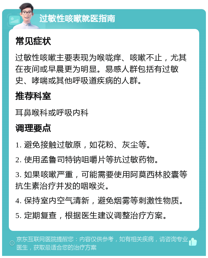 过敏性咳嗽就医指南 常见症状 过敏性咳嗽主要表现为喉咙痒、咳嗽不止，尤其在夜间或早晨更为明显。易感人群包括有过敏史、哮喘或其他呼吸道疾病的人群。 推荐科室 耳鼻喉科或呼吸内科 调理要点 1. 避免接触过敏原，如花粉、灰尘等。 2. 使用孟鲁司特钠咀嚼片等抗过敏药物。 3. 如果咳嗽严重，可能需要使用阿莫西林胶囊等抗生素治疗并发的咽喉炎。 4. 保持室内空气清新，避免烟雾等刺激性物质。 5. 定期复查，根据医生建议调整治疗方案。