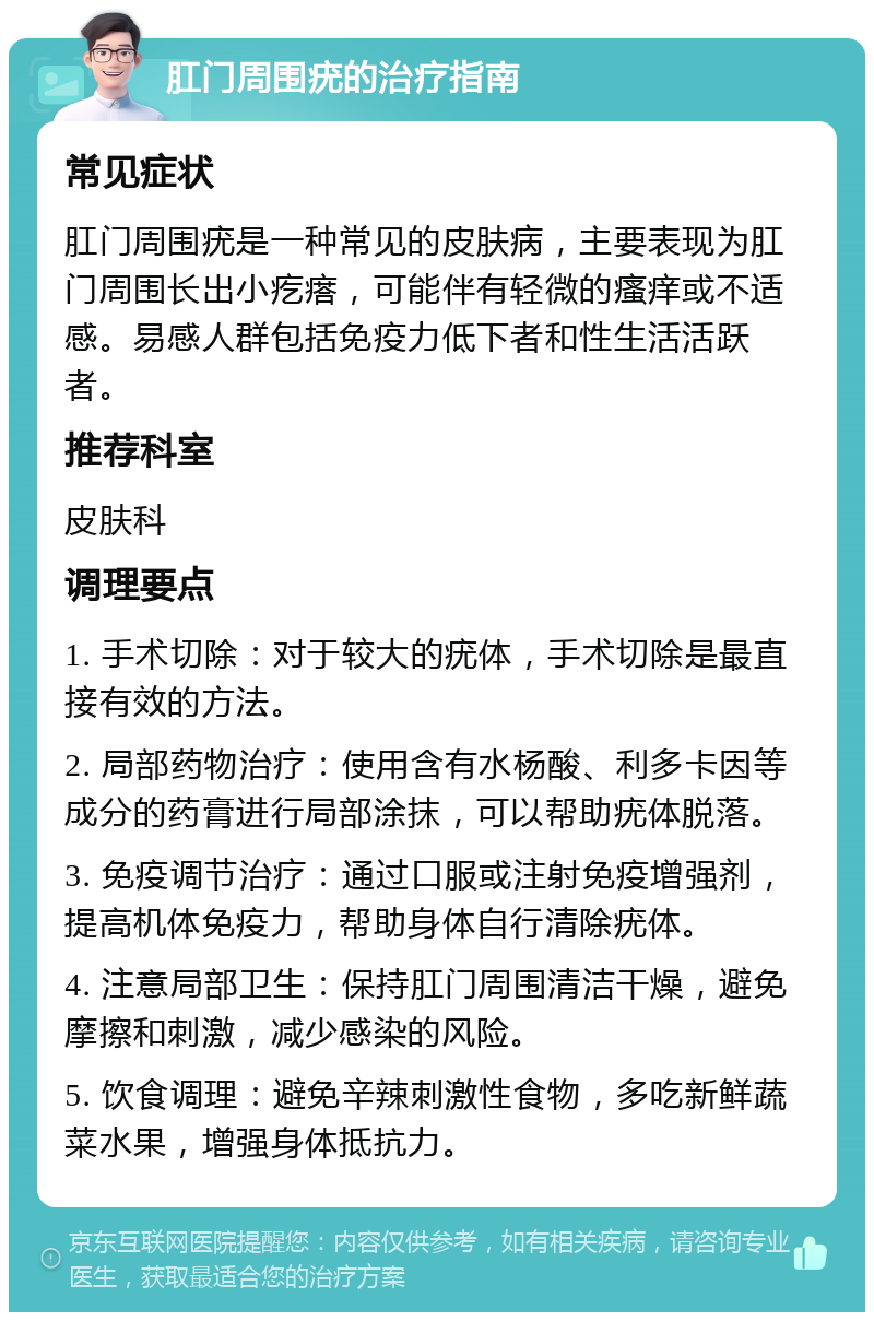 肛门周围疣的治疗指南 常见症状 肛门周围疣是一种常见的皮肤病，主要表现为肛门周围长出小疙瘩，可能伴有轻微的瘙痒或不适感。易感人群包括免疫力低下者和性生活活跃者。 推荐科室 皮肤科 调理要点 1. 手术切除：对于较大的疣体，手术切除是最直接有效的方法。 2. 局部药物治疗：使用含有水杨酸、利多卡因等成分的药膏进行局部涂抹，可以帮助疣体脱落。 3. 免疫调节治疗：通过口服或注射免疫增强剂，提高机体免疫力，帮助身体自行清除疣体。 4. 注意局部卫生：保持肛门周围清洁干燥，避免摩擦和刺激，减少感染的风险。 5. 饮食调理：避免辛辣刺激性食物，多吃新鲜蔬菜水果，增强身体抵抗力。