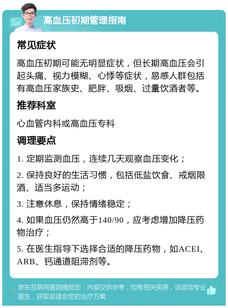 高血压初期管理指南 常见症状 高血压初期可能无明显症状，但长期高血压会引起头痛、视力模糊、心悸等症状，易感人群包括有高血压家族史、肥胖、吸烟、过量饮酒者等。 推荐科室 心血管内科或高血压专科 调理要点 1. 定期监测血压，连续几天观察血压变化； 2. 保持良好的生活习惯，包括低盐饮食、戒烟限酒、适当多运动； 3. 注意休息，保持情绪稳定； 4. 如果血压仍然高于140/90，应考虑增加降压药物治疗； 5. 在医生指导下选择合适的降压药物，如ACEI、ARB、钙通道阻滞剂等。