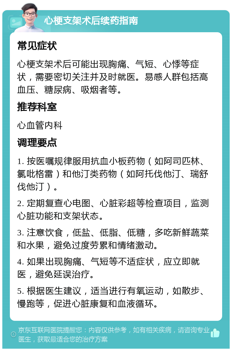 心梗支架术后续药指南 常见症状 心梗支架术后可能出现胸痛、气短、心悸等症状，需要密切关注并及时就医。易感人群包括高血压、糖尿病、吸烟者等。 推荐科室 心血管内科 调理要点 1. 按医嘱规律服用抗血小板药物（如阿司匹林、氯吡格雷）和他汀类药物（如阿托伐他汀、瑞舒伐他汀）。 2. 定期复查心电图、心脏彩超等检查项目，监测心脏功能和支架状态。 3. 注意饮食，低盐、低脂、低糖，多吃新鲜蔬菜和水果，避免过度劳累和情绪激动。 4. 如果出现胸痛、气短等不适症状，应立即就医，避免延误治疗。 5. 根据医生建议，适当进行有氧运动，如散步、慢跑等，促进心脏康复和血液循环。