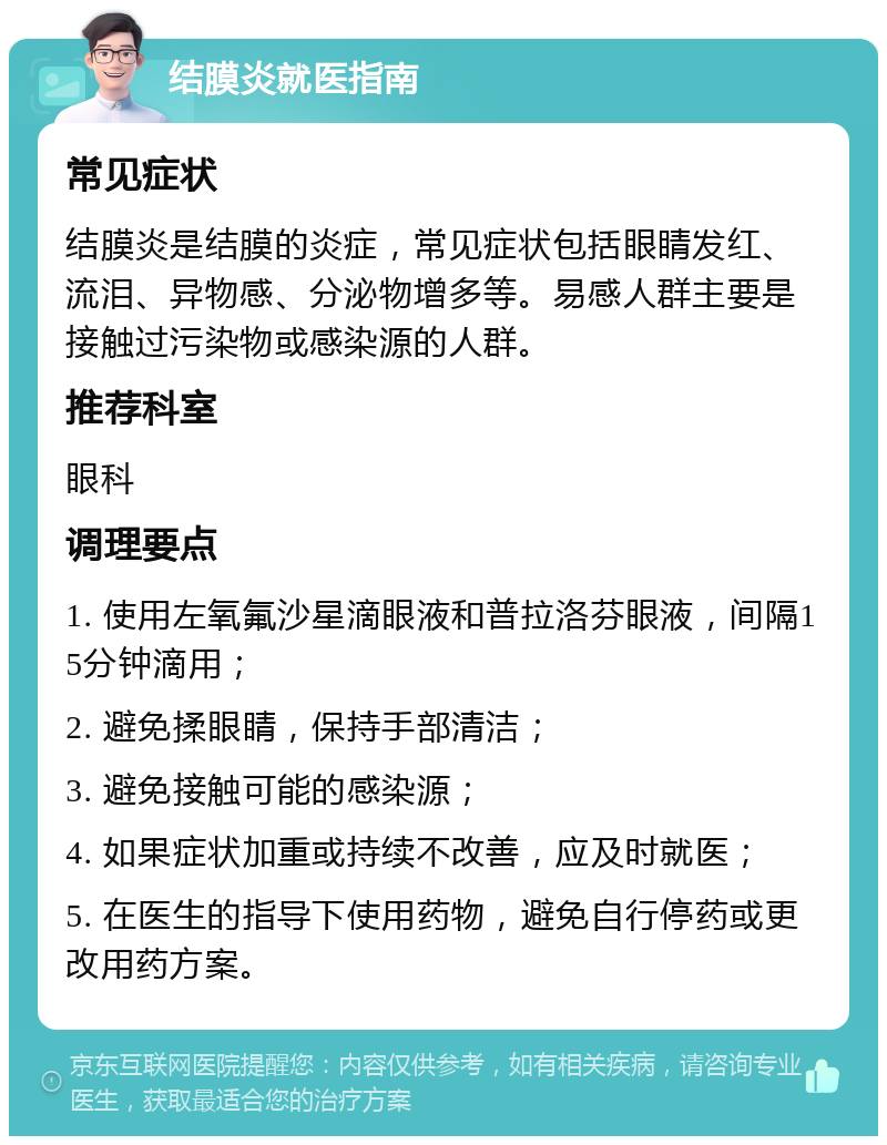 结膜炎就医指南 常见症状 结膜炎是结膜的炎症，常见症状包括眼睛发红、流泪、异物感、分泌物增多等。易感人群主要是接触过污染物或感染源的人群。 推荐科室 眼科 调理要点 1. 使用左氧氟沙星滴眼液和普拉洛芬眼液，间隔15分钟滴用； 2. 避免揉眼睛，保持手部清洁； 3. 避免接触可能的感染源； 4. 如果症状加重或持续不改善，应及时就医； 5. 在医生的指导下使用药物，避免自行停药或更改用药方案。