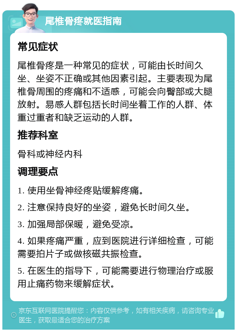 尾椎骨疼就医指南 常见症状 尾椎骨疼是一种常见的症状，可能由长时间久坐、坐姿不正确或其他因素引起。主要表现为尾椎骨周围的疼痛和不适感，可能会向臀部或大腿放射。易感人群包括长时间坐着工作的人群、体重过重者和缺乏运动的人群。 推荐科室 骨科或神经内科 调理要点 1. 使用坐骨神经疼贴缓解疼痛。 2. 注意保持良好的坐姿，避免长时间久坐。 3. 加强局部保暖，避免受凉。 4. 如果疼痛严重，应到医院进行详细检查，可能需要拍片子或做核磁共振检查。 5. 在医生的指导下，可能需要进行物理治疗或服用止痛药物来缓解症状。