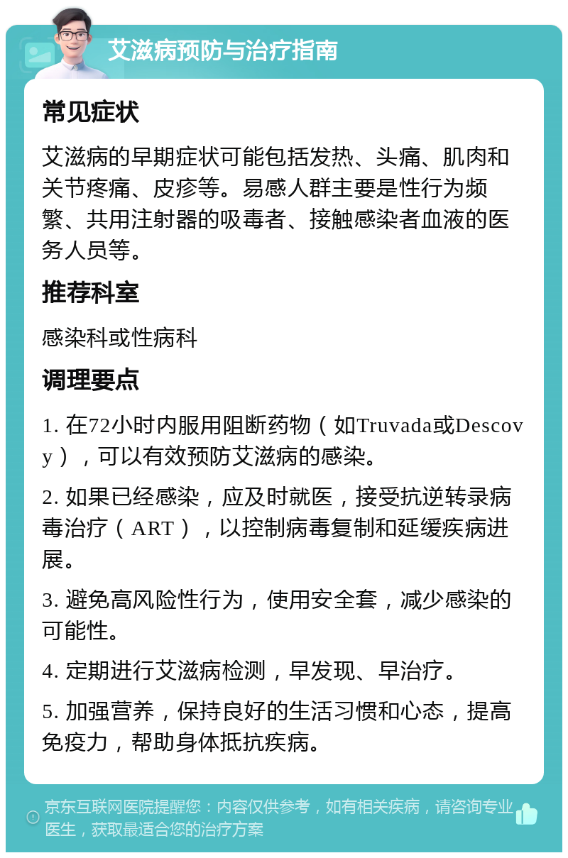 艾滋病预防与治疗指南 常见症状 艾滋病的早期症状可能包括发热、头痛、肌肉和关节疼痛、皮疹等。易感人群主要是性行为频繁、共用注射器的吸毒者、接触感染者血液的医务人员等。 推荐科室 感染科或性病科 调理要点 1. 在72小时内服用阻断药物（如Truvada或Descovy），可以有效预防艾滋病的感染。 2. 如果已经感染，应及时就医，接受抗逆转录病毒治疗（ART），以控制病毒复制和延缓疾病进展。 3. 避免高风险性行为，使用安全套，减少感染的可能性。 4. 定期进行艾滋病检测，早发现、早治疗。 5. 加强营养，保持良好的生活习惯和心态，提高免疫力，帮助身体抵抗疾病。