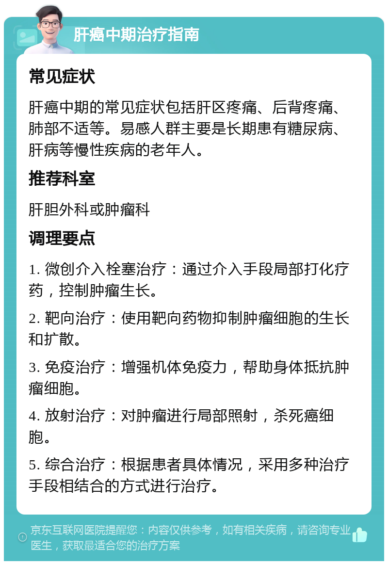 肝癌中期治疗指南 常见症状 肝癌中期的常见症状包括肝区疼痛、后背疼痛、肺部不适等。易感人群主要是长期患有糖尿病、肝病等慢性疾病的老年人。 推荐科室 肝胆外科或肿瘤科 调理要点 1. 微创介入栓塞治疗：通过介入手段局部打化疗药，控制肿瘤生长。 2. 靶向治疗：使用靶向药物抑制肿瘤细胞的生长和扩散。 3. 免疫治疗：增强机体免疫力，帮助身体抵抗肿瘤细胞。 4. 放射治疗：对肿瘤进行局部照射，杀死癌细胞。 5. 综合治疗：根据患者具体情况，采用多种治疗手段相结合的方式进行治疗。