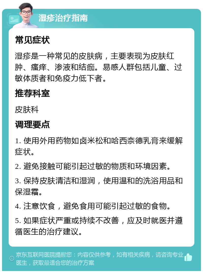 湿疹治疗指南 常见症状 湿疹是一种常见的皮肤病，主要表现为皮肤红肿、瘙痒、渗液和结痂。易感人群包括儿童、过敏体质者和免疫力低下者。 推荐科室 皮肤科 调理要点 1. 使用外用药物如卤米松和哈西奈德乳膏来缓解症状。 2. 避免接触可能引起过敏的物质和环境因素。 3. 保持皮肤清洁和湿润，使用温和的洗浴用品和保湿霜。 4. 注意饮食，避免食用可能引起过敏的食物。 5. 如果症状严重或持续不改善，应及时就医并遵循医生的治疗建议。