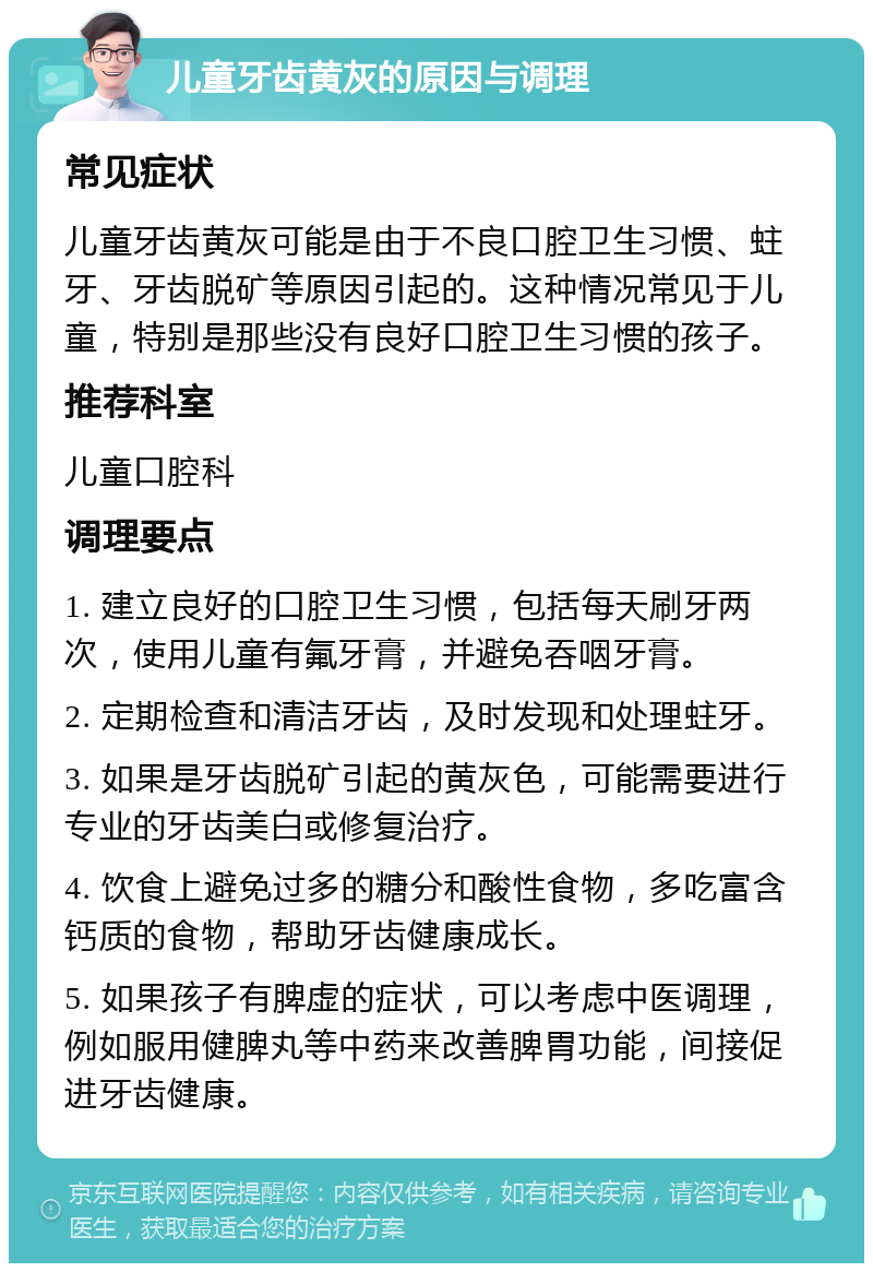 儿童牙齿黄灰的原因与调理 常见症状 儿童牙齿黄灰可能是由于不良口腔卫生习惯、蛀牙、牙齿脱矿等原因引起的。这种情况常见于儿童，特别是那些没有良好口腔卫生习惯的孩子。 推荐科室 儿童口腔科 调理要点 1. 建立良好的口腔卫生习惯，包括每天刷牙两次，使用儿童有氟牙膏，并避免吞咽牙膏。 2. 定期检查和清洁牙齿，及时发现和处理蛀牙。 3. 如果是牙齿脱矿引起的黄灰色，可能需要进行专业的牙齿美白或修复治疗。 4. 饮食上避免过多的糖分和酸性食物，多吃富含钙质的食物，帮助牙齿健康成长。 5. 如果孩子有脾虚的症状，可以考虑中医调理，例如服用健脾丸等中药来改善脾胃功能，间接促进牙齿健康。