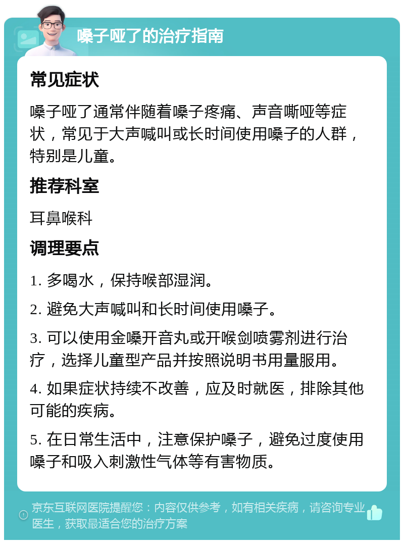 嗓子哑了的治疗指南 常见症状 嗓子哑了通常伴随着嗓子疼痛、声音嘶哑等症状，常见于大声喊叫或长时间使用嗓子的人群，特别是儿童。 推荐科室 耳鼻喉科 调理要点 1. 多喝水，保持喉部湿润。 2. 避免大声喊叫和长时间使用嗓子。 3. 可以使用金嗓开音丸或开喉剑喷雾剂进行治疗，选择儿童型产品并按照说明书用量服用。 4. 如果症状持续不改善，应及时就医，排除其他可能的疾病。 5. 在日常生活中，注意保护嗓子，避免过度使用嗓子和吸入刺激性气体等有害物质。