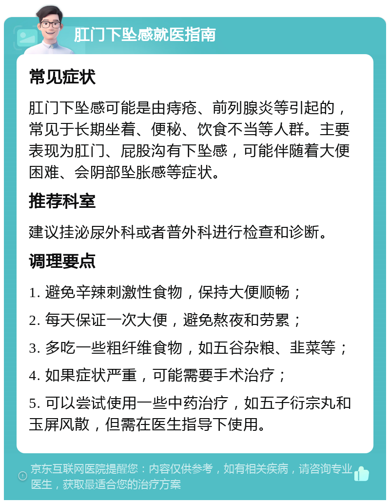 肛门下坠感就医指南 常见症状 肛门下坠感可能是由痔疮、前列腺炎等引起的，常见于长期坐着、便秘、饮食不当等人群。主要表现为肛门、屁股沟有下坠感，可能伴随着大便困难、会阴部坠胀感等症状。 推荐科室 建议挂泌尿外科或者普外科进行检查和诊断。 调理要点 1. 避免辛辣刺激性食物，保持大便顺畅； 2. 每天保证一次大便，避免熬夜和劳累； 3. 多吃一些粗纤维食物，如五谷杂粮、韭菜等； 4. 如果症状严重，可能需要手术治疗； 5. 可以尝试使用一些中药治疗，如五子衍宗丸和玉屏风散，但需在医生指导下使用。