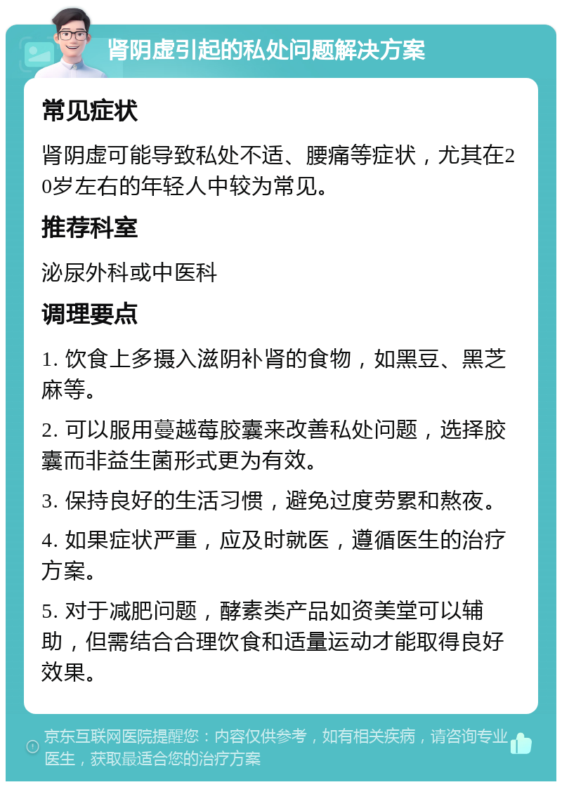 肾阴虚引起的私处问题解决方案 常见症状 肾阴虚可能导致私处不适、腰痛等症状，尤其在20岁左右的年轻人中较为常见。 推荐科室 泌尿外科或中医科 调理要点 1. 饮食上多摄入滋阴补肾的食物，如黑豆、黑芝麻等。 2. 可以服用蔓越莓胶囊来改善私处问题，选择胶囊而非益生菌形式更为有效。 3. 保持良好的生活习惯，避免过度劳累和熬夜。 4. 如果症状严重，应及时就医，遵循医生的治疗方案。 5. 对于减肥问题，酵素类产品如资美堂可以辅助，但需结合合理饮食和适量运动才能取得良好效果。