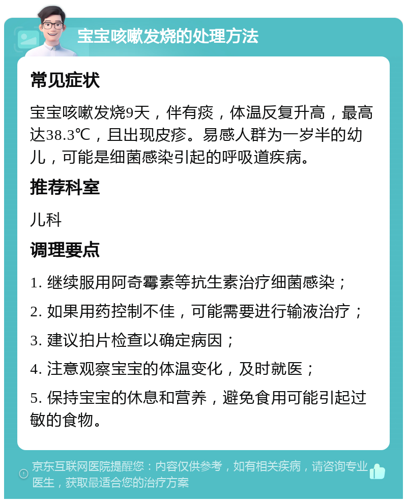 宝宝咳嗽发烧的处理方法 常见症状 宝宝咳嗽发烧9天，伴有痰，体温反复升高，最高达38.3℃，且出现皮疹。易感人群为一岁半的幼儿，可能是细菌感染引起的呼吸道疾病。 推荐科室 儿科 调理要点 1. 继续服用阿奇霉素等抗生素治疗细菌感染； 2. 如果用药控制不佳，可能需要进行输液治疗； 3. 建议拍片检查以确定病因； 4. 注意观察宝宝的体温变化，及时就医； 5. 保持宝宝的休息和营养，避免食用可能引起过敏的食物。