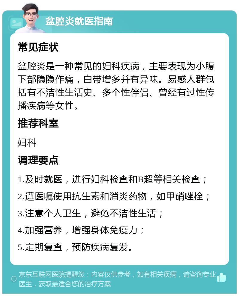 盆腔炎就医指南 常见症状 盆腔炎是一种常见的妇科疾病，主要表现为小腹下部隐隐作痛，白带增多并有异味。易感人群包括有不洁性生活史、多个性伴侣、曾经有过性传播疾病等女性。 推荐科室 妇科 调理要点 1.及时就医，进行妇科检查和B超等相关检查； 2.遵医嘱使用抗生素和消炎药物，如甲硝唑栓； 3.注意个人卫生，避免不洁性生活； 4.加强营养，增强身体免疫力； 5.定期复查，预防疾病复发。