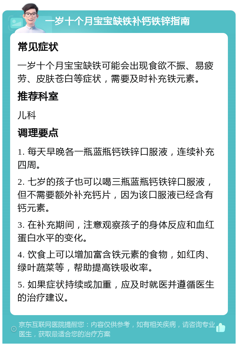 一岁十个月宝宝缺铁补钙铁锌指南 常见症状 一岁十个月宝宝缺铁可能会出现食欲不振、易疲劳、皮肤苍白等症状，需要及时补充铁元素。 推荐科室 儿科 调理要点 1. 每天早晚各一瓶蓝瓶钙铁锌口服液，连续补充四周。 2. 七岁的孩子也可以喝三瓶蓝瓶钙铁锌口服液，但不需要额外补充钙片，因为该口服液已经含有钙元素。 3. 在补充期间，注意观察孩子的身体反应和血红蛋白水平的变化。 4. 饮食上可以增加富含铁元素的食物，如红肉、绿叶蔬菜等，帮助提高铁吸收率。 5. 如果症状持续或加重，应及时就医并遵循医生的治疗建议。