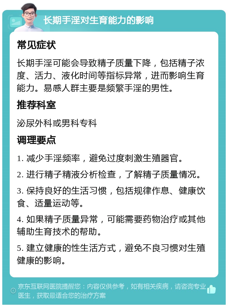 长期手淫对生育能力的影响 常见症状 长期手淫可能会导致精子质量下降，包括精子浓度、活力、液化时间等指标异常，进而影响生育能力。易感人群主要是频繁手淫的男性。 推荐科室 泌尿外科或男科专科 调理要点 1. 减少手淫频率，避免过度刺激生殖器官。 2. 进行精子精液分析检查，了解精子质量情况。 3. 保持良好的生活习惯，包括规律作息、健康饮食、适量运动等。 4. 如果精子质量异常，可能需要药物治疗或其他辅助生育技术的帮助。 5. 建立健康的性生活方式，避免不良习惯对生殖健康的影响。