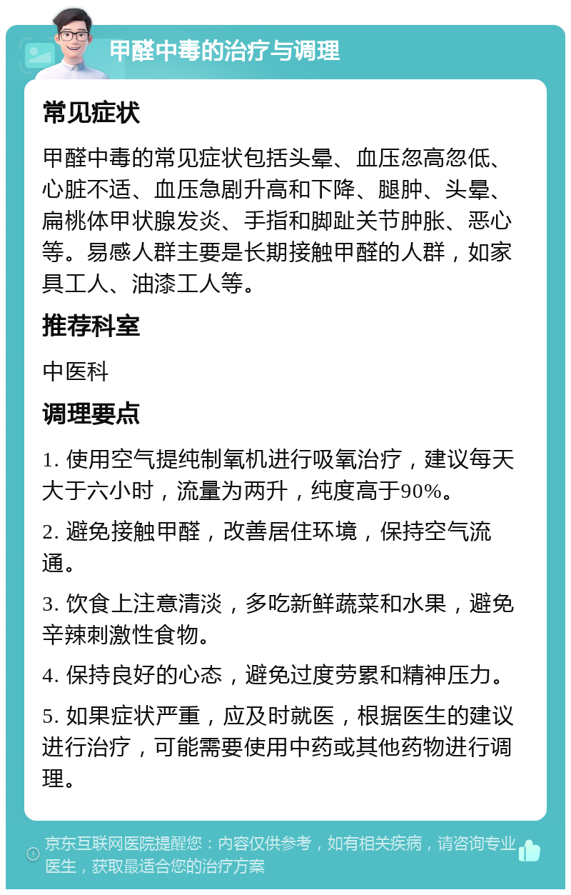 甲醛中毒的治疗与调理 常见症状 甲醛中毒的常见症状包括头晕、血压忽高忽低、心脏不适、血压急剧升高和下降、腿肿、头晕、扁桃体甲状腺发炎、手指和脚趾关节肿胀、恶心等。易感人群主要是长期接触甲醛的人群，如家具工人、油漆工人等。 推荐科室 中医科 调理要点 1. 使用空气提纯制氧机进行吸氧治疗，建议每天大于六小时，流量为两升，纯度高于90%。 2. 避免接触甲醛，改善居住环境，保持空气流通。 3. 饮食上注意清淡，多吃新鲜蔬菜和水果，避免辛辣刺激性食物。 4. 保持良好的心态，避免过度劳累和精神压力。 5. 如果症状严重，应及时就医，根据医生的建议进行治疗，可能需要使用中药或其他药物进行调理。