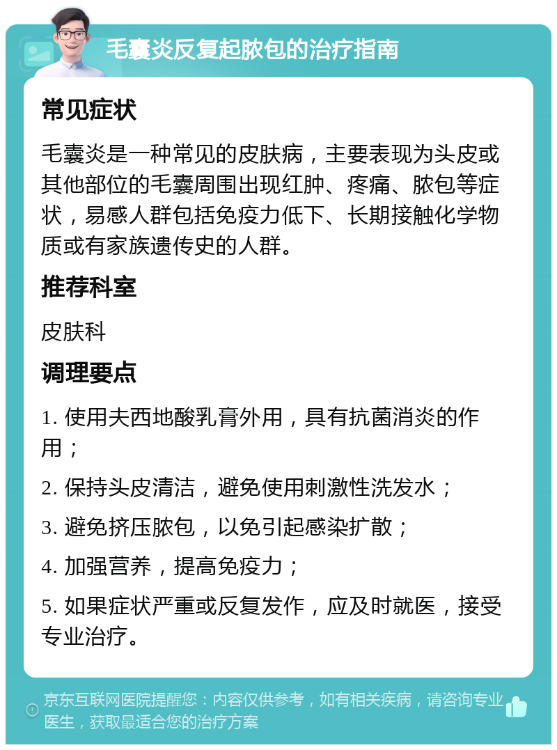 毛囊炎反复起脓包的治疗指南 常见症状 毛囊炎是一种常见的皮肤病，主要表现为头皮或其他部位的毛囊周围出现红肿、疼痛、脓包等症状，易感人群包括免疫力低下、长期接触化学物质或有家族遗传史的人群。 推荐科室 皮肤科 调理要点 1. 使用夫西地酸乳膏外用，具有抗菌消炎的作用； 2. 保持头皮清洁，避免使用刺激性洗发水； 3. 避免挤压脓包，以免引起感染扩散； 4. 加强营养，提高免疫力； 5. 如果症状严重或反复发作，应及时就医，接受专业治疗。