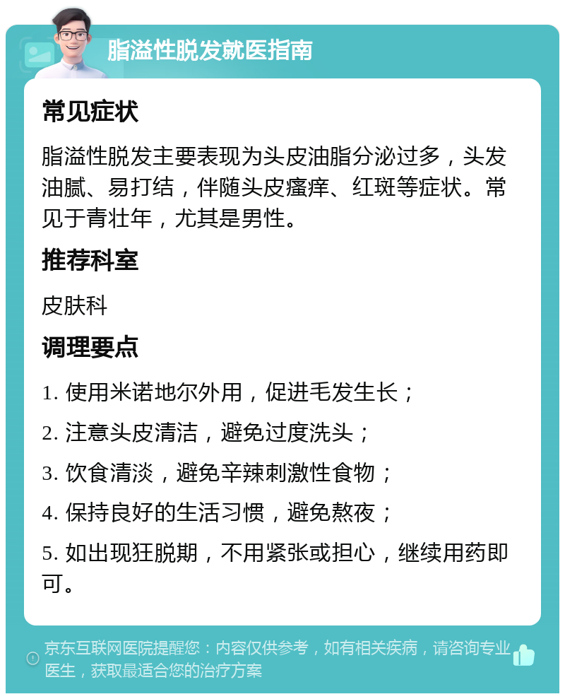 脂溢性脱发就医指南 常见症状 脂溢性脱发主要表现为头皮油脂分泌过多，头发油腻、易打结，伴随头皮瘙痒、红斑等症状。常见于青壮年，尤其是男性。 推荐科室 皮肤科 调理要点 1. 使用米诺地尔外用，促进毛发生长； 2. 注意头皮清洁，避免过度洗头； 3. 饮食清淡，避免辛辣刺激性食物； 4. 保持良好的生活习惯，避免熬夜； 5. 如出现狂脱期，不用紧张或担心，继续用药即可。