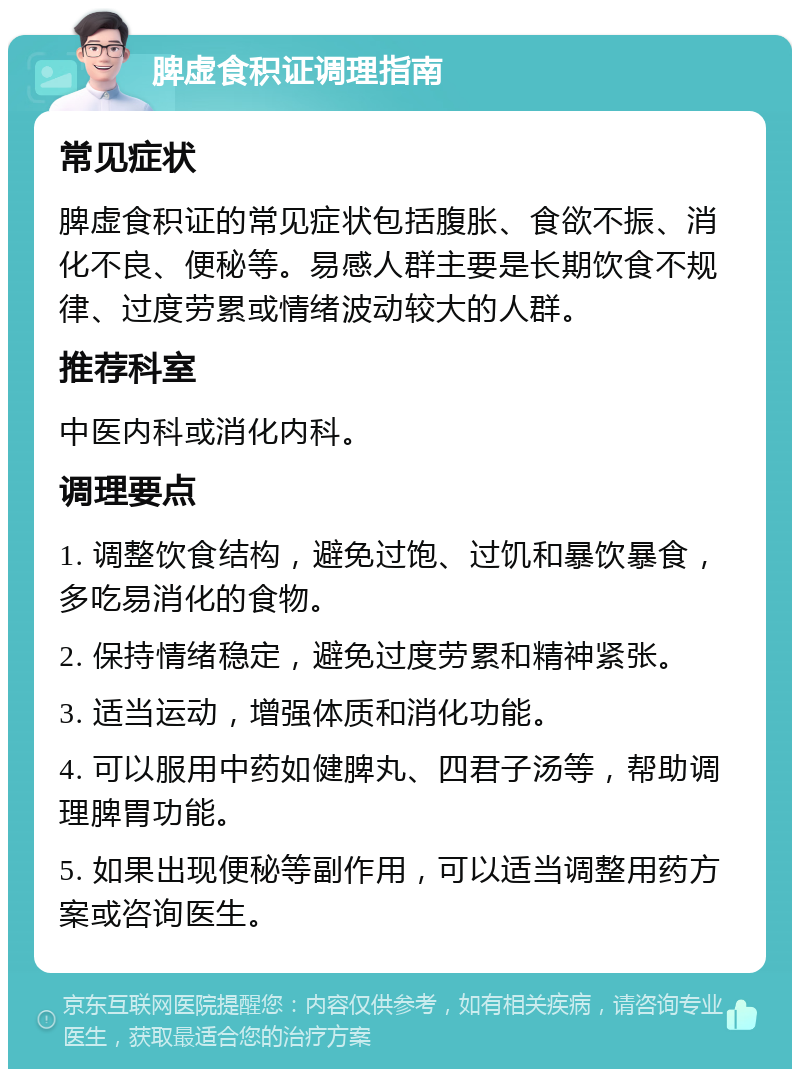 脾虚食积证调理指南 常见症状 脾虚食积证的常见症状包括腹胀、食欲不振、消化不良、便秘等。易感人群主要是长期饮食不规律、过度劳累或情绪波动较大的人群。 推荐科室 中医内科或消化内科。 调理要点 1. 调整饮食结构，避免过饱、过饥和暴饮暴食，多吃易消化的食物。 2. 保持情绪稳定，避免过度劳累和精神紧张。 3. 适当运动，增强体质和消化功能。 4. 可以服用中药如健脾丸、四君子汤等，帮助调理脾胃功能。 5. 如果出现便秘等副作用，可以适当调整用药方案或咨询医生。