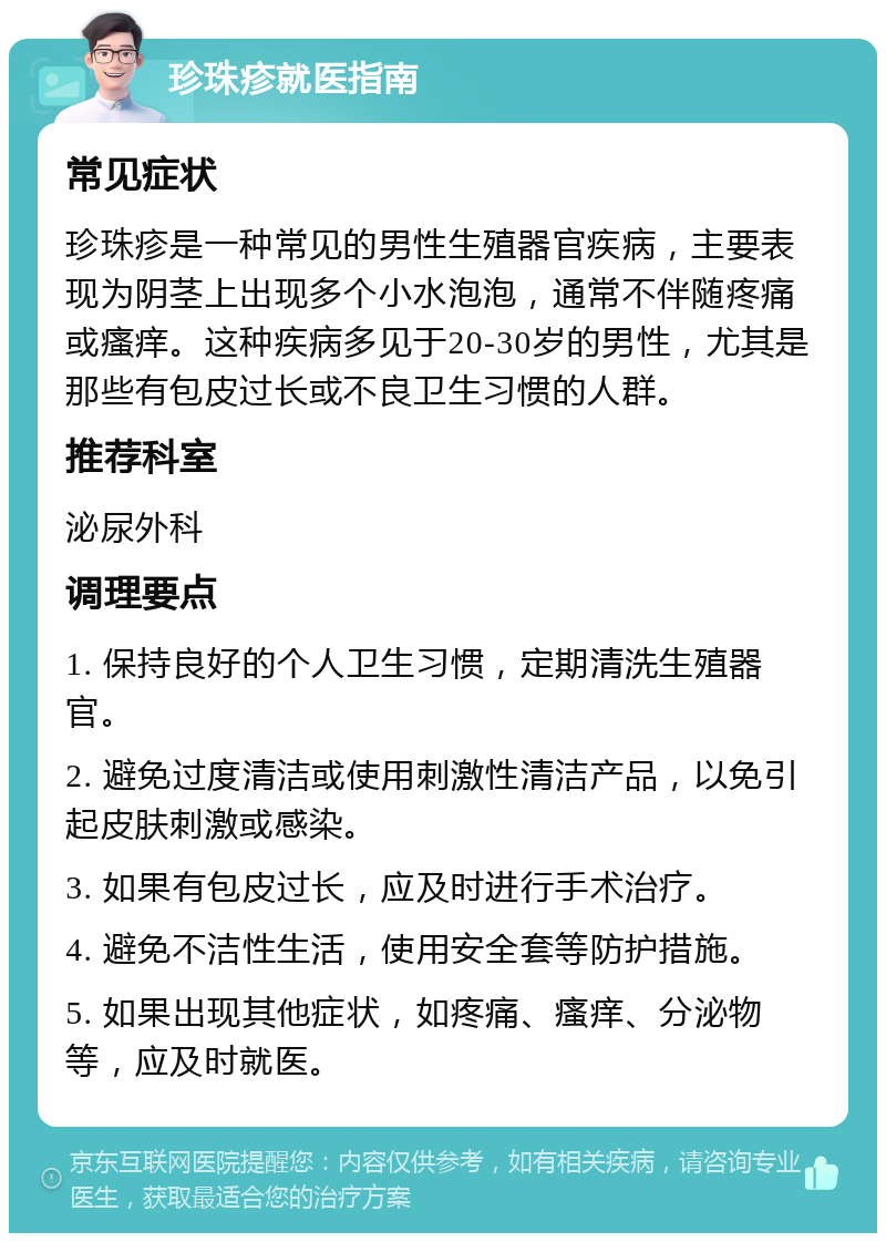 珍珠疹就医指南 常见症状 珍珠疹是一种常见的男性生殖器官疾病，主要表现为阴茎上出现多个小水泡泡，通常不伴随疼痛或瘙痒。这种疾病多见于20-30岁的男性，尤其是那些有包皮过长或不良卫生习惯的人群。 推荐科室 泌尿外科 调理要点 1. 保持良好的个人卫生习惯，定期清洗生殖器官。 2. 避免过度清洁或使用刺激性清洁产品，以免引起皮肤刺激或感染。 3. 如果有包皮过长，应及时进行手术治疗。 4. 避免不洁性生活，使用安全套等防护措施。 5. 如果出现其他症状，如疼痛、瘙痒、分泌物等，应及时就医。