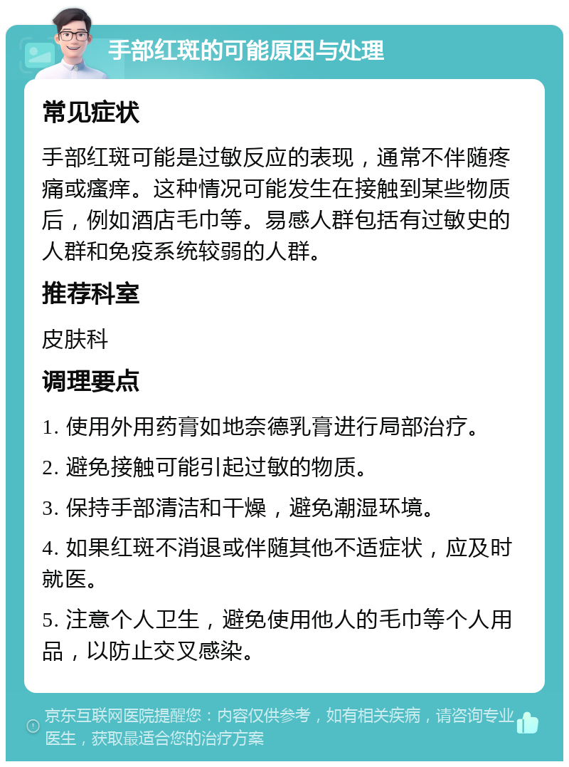 手部红斑的可能原因与处理 常见症状 手部红斑可能是过敏反应的表现，通常不伴随疼痛或瘙痒。这种情况可能发生在接触到某些物质后，例如酒店毛巾等。易感人群包括有过敏史的人群和免疫系统较弱的人群。 推荐科室 皮肤科 调理要点 1. 使用外用药膏如地奈德乳膏进行局部治疗。 2. 避免接触可能引起过敏的物质。 3. 保持手部清洁和干燥，避免潮湿环境。 4. 如果红斑不消退或伴随其他不适症状，应及时就医。 5. 注意个人卫生，避免使用他人的毛巾等个人用品，以防止交叉感染。