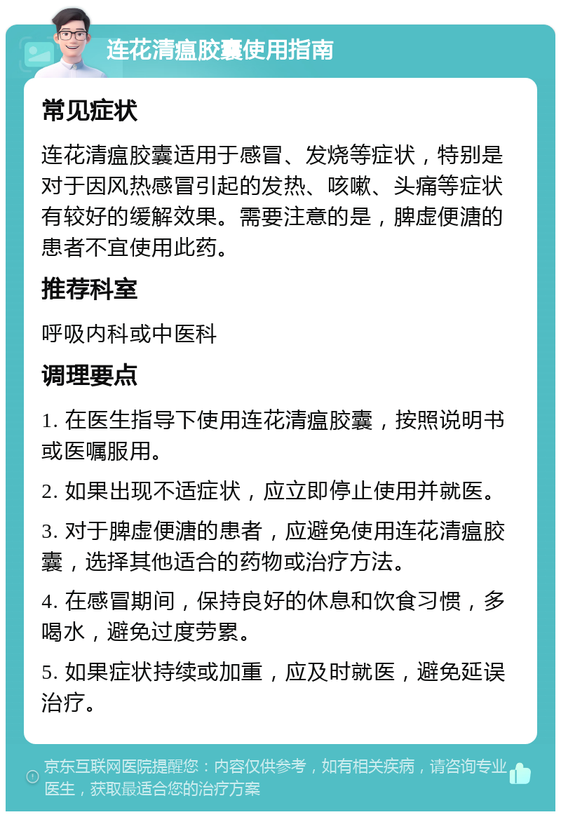 连花清瘟胶囊使用指南 常见症状 连花清瘟胶囊适用于感冒、发烧等症状，特别是对于因风热感冒引起的发热、咳嗽、头痛等症状有较好的缓解效果。需要注意的是，脾虚便溏的患者不宜使用此药。 推荐科室 呼吸内科或中医科 调理要点 1. 在医生指导下使用连花清瘟胶囊，按照说明书或医嘱服用。 2. 如果出现不适症状，应立即停止使用并就医。 3. 对于脾虚便溏的患者，应避免使用连花清瘟胶囊，选择其他适合的药物或治疗方法。 4. 在感冒期间，保持良好的休息和饮食习惯，多喝水，避免过度劳累。 5. 如果症状持续或加重，应及时就医，避免延误治疗。