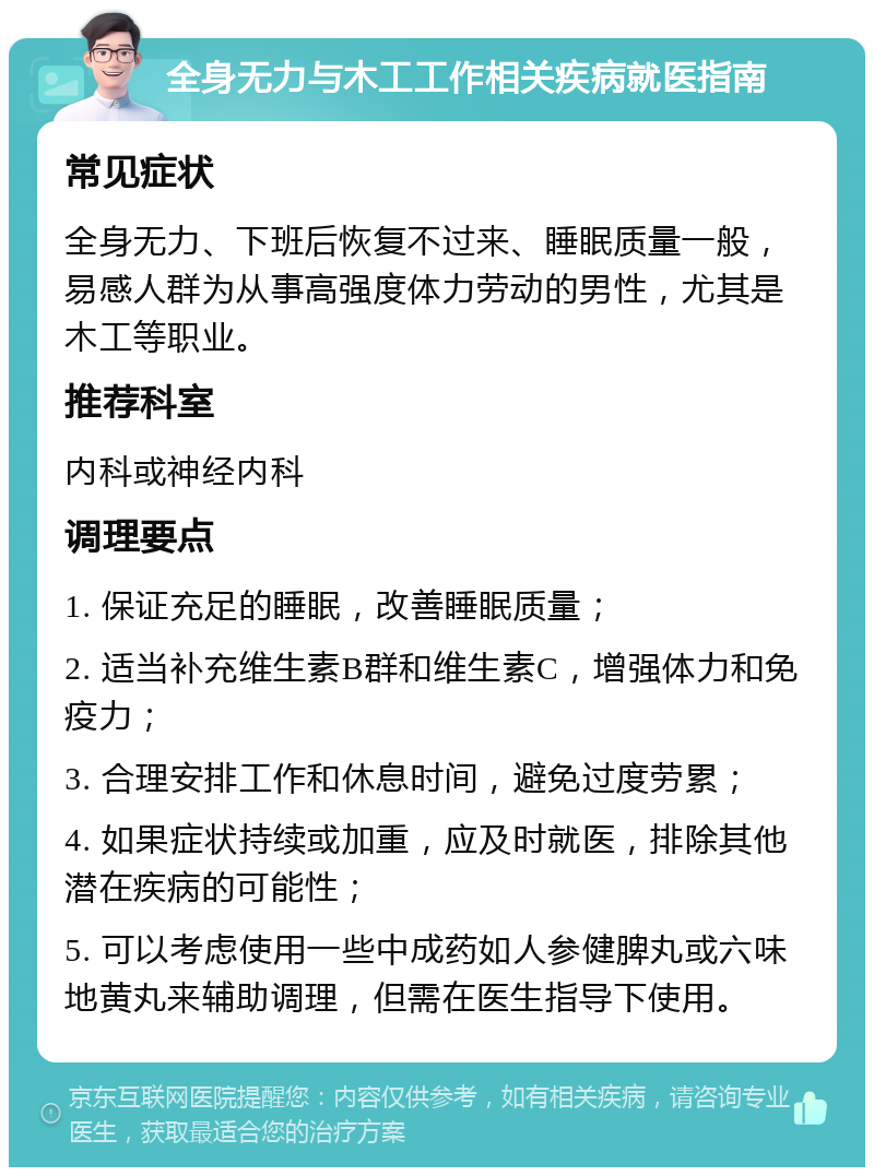 全身无力与木工工作相关疾病就医指南 常见症状 全身无力、下班后恢复不过来、睡眠质量一般，易感人群为从事高强度体力劳动的男性，尤其是木工等职业。 推荐科室 内科或神经内科 调理要点 1. 保证充足的睡眠，改善睡眠质量； 2. 适当补充维生素B群和维生素C，增强体力和免疫力； 3. 合理安排工作和休息时间，避免过度劳累； 4. 如果症状持续或加重，应及时就医，排除其他潜在疾病的可能性； 5. 可以考虑使用一些中成药如人参健脾丸或六味地黄丸来辅助调理，但需在医生指导下使用。