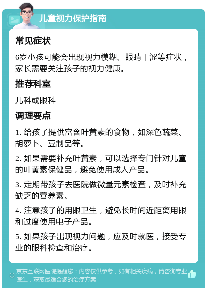 儿童视力保护指南 常见症状 6岁小孩可能会出现视力模糊、眼睛干涩等症状，家长需要关注孩子的视力健康。 推荐科室 儿科或眼科 调理要点 1. 给孩子提供富含叶黄素的食物，如深色蔬菜、胡萝卜、豆制品等。 2. 如果需要补充叶黄素，可以选择专门针对儿童的叶黄素保健品，避免使用成人产品。 3. 定期带孩子去医院做微量元素检查，及时补充缺乏的营养素。 4. 注意孩子的用眼卫生，避免长时间近距离用眼和过度使用电子产品。 5. 如果孩子出现视力问题，应及时就医，接受专业的眼科检查和治疗。