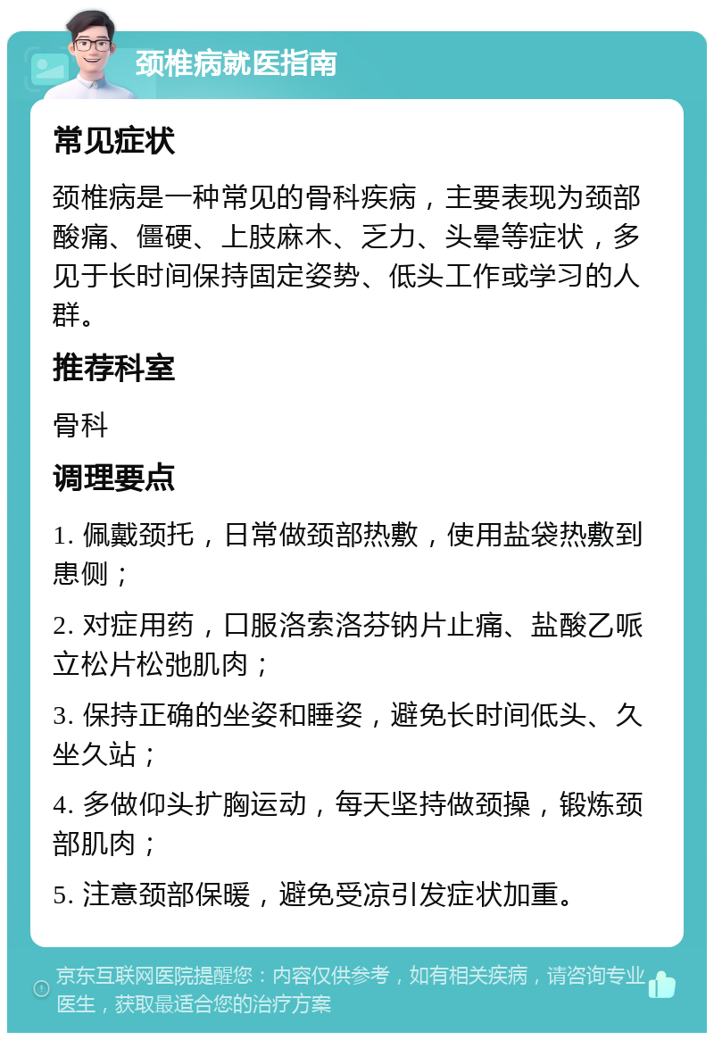 颈椎病就医指南 常见症状 颈椎病是一种常见的骨科疾病，主要表现为颈部酸痛、僵硬、上肢麻木、乏力、头晕等症状，多见于长时间保持固定姿势、低头工作或学习的人群。 推荐科室 骨科 调理要点 1. 佩戴颈托，日常做颈部热敷，使用盐袋热敷到患侧； 2. 对症用药，口服洛索洛芬钠片止痛、盐酸乙哌立松片松弛肌肉； 3. 保持正确的坐姿和睡姿，避免长时间低头、久坐久站； 4. 多做仰头扩胸运动，每天坚持做颈操，锻炼颈部肌肉； 5. 注意颈部保暖，避免受凉引发症状加重。