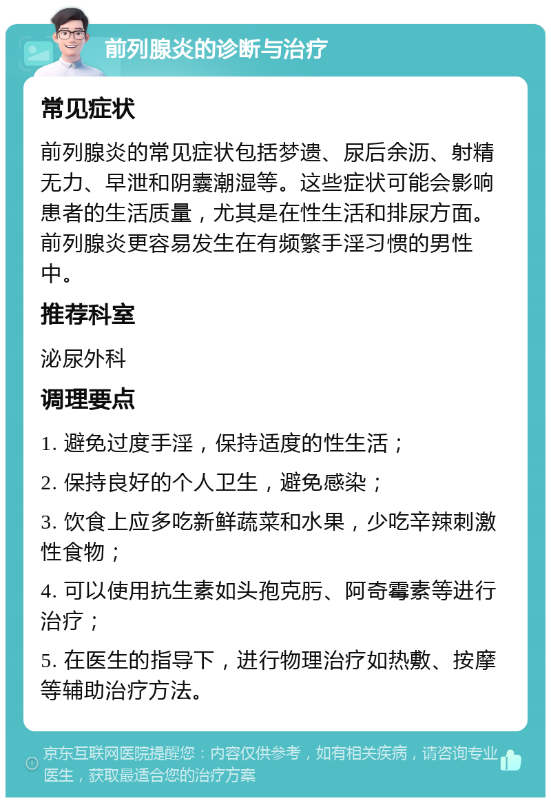 前列腺炎的诊断与治疗 常见症状 前列腺炎的常见症状包括梦遗、尿后余沥、射精无力、早泄和阴囊潮湿等。这些症状可能会影响患者的生活质量，尤其是在性生活和排尿方面。前列腺炎更容易发生在有频繁手淫习惯的男性中。 推荐科室 泌尿外科 调理要点 1. 避免过度手淫，保持适度的性生活； 2. 保持良好的个人卫生，避免感染； 3. 饮食上应多吃新鲜蔬菜和水果，少吃辛辣刺激性食物； 4. 可以使用抗生素如头孢克肟、阿奇霉素等进行治疗； 5. 在医生的指导下，进行物理治疗如热敷、按摩等辅助治疗方法。