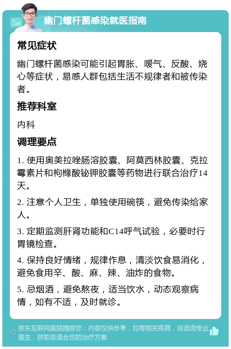 幽门螺杆菌感染就医指南 常见症状 幽门螺杆菌感染可能引起胃胀、嗳气、反酸、烧心等症状，易感人群包括生活不规律者和被传染者。 推荐科室 内科 调理要点 1. 使用奥美拉唑肠溶胶囊、阿莫西林胶囊、克拉霉素片和枸橼酸铋钾胶囊等药物进行联合治疗14天。 2. 注意个人卫生，单独使用碗筷，避免传染给家人。 3. 定期监测肝肾功能和C14呼气试验，必要时行胃镜检查。 4. 保持良好情绪，规律作息，清淡饮食易消化，避免食用辛、酸、麻、辣、油炸的食物。 5. 忌烟酒，避免熬夜，适当饮水，动态观察病情，如有不适，及时就诊。