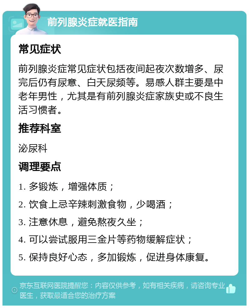 前列腺炎症就医指南 常见症状 前列腺炎症常见症状包括夜间起夜次数增多、尿完后仍有尿意、白天尿频等。易感人群主要是中老年男性，尤其是有前列腺炎症家族史或不良生活习惯者。 推荐科室 泌尿科 调理要点 1. 多锻炼，增强体质； 2. 饮食上忌辛辣刺激食物，少喝酒； 3. 注意休息，避免熬夜久坐； 4. 可以尝试服用三金片等药物缓解症状； 5. 保持良好心态，多加锻炼，促进身体康复。