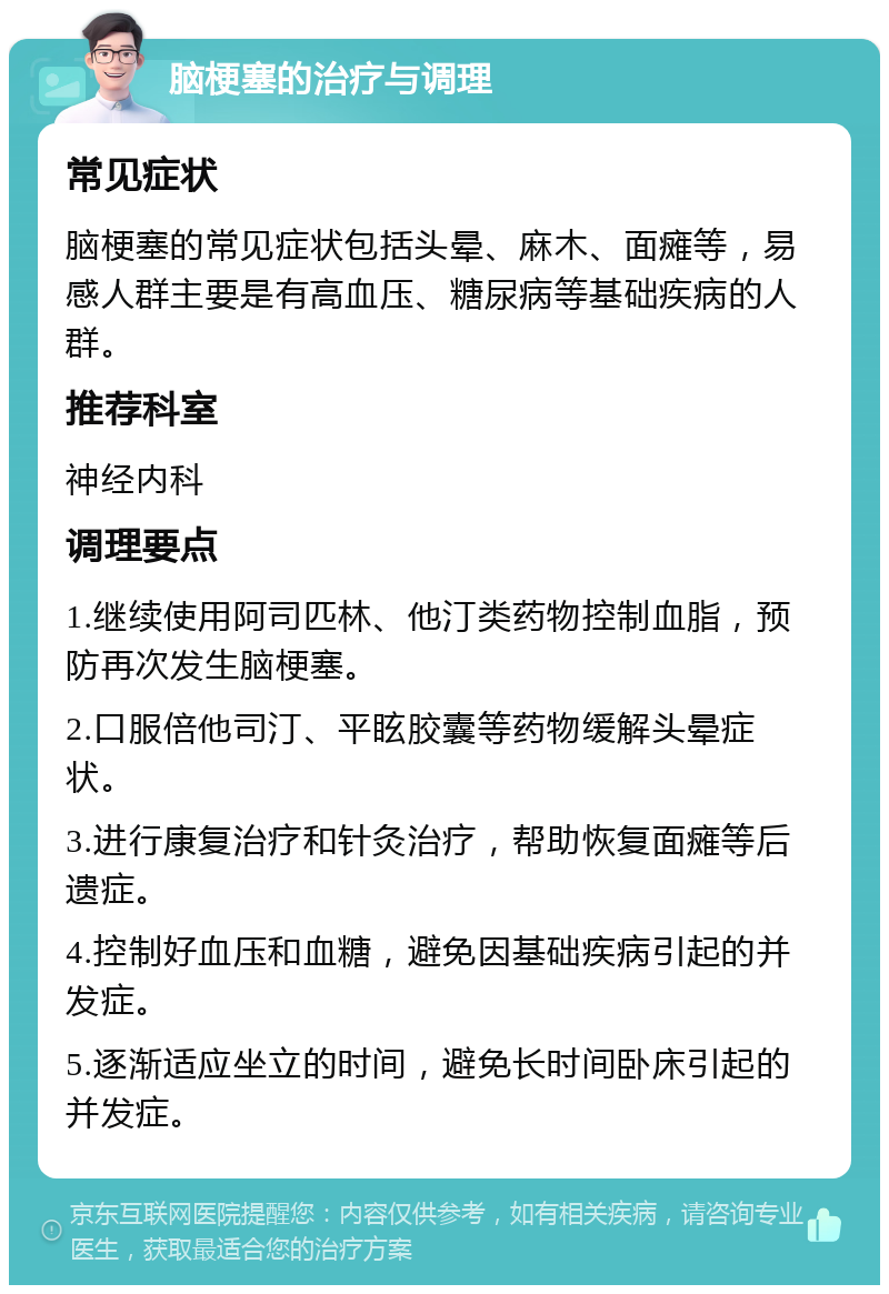 脑梗塞的治疗与调理 常见症状 脑梗塞的常见症状包括头晕、麻木、面瘫等，易感人群主要是有高血压、糖尿病等基础疾病的人群。 推荐科室 神经内科 调理要点 1.继续使用阿司匹林、他汀类药物控制血脂，预防再次发生脑梗塞。 2.口服倍他司汀、平眩胶囊等药物缓解头晕症状。 3.进行康复治疗和针灸治疗，帮助恢复面瘫等后遗症。 4.控制好血压和血糖，避免因基础疾病引起的并发症。 5.逐渐适应坐立的时间，避免长时间卧床引起的并发症。