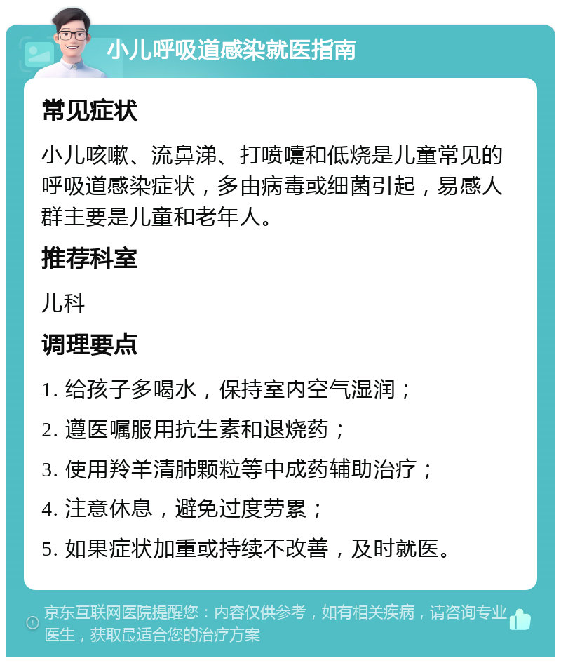 小儿呼吸道感染就医指南 常见症状 小儿咳嗽、流鼻涕、打喷嚏和低烧是儿童常见的呼吸道感染症状，多由病毒或细菌引起，易感人群主要是儿童和老年人。 推荐科室 儿科 调理要点 1. 给孩子多喝水，保持室内空气湿润； 2. 遵医嘱服用抗生素和退烧药； 3. 使用羚羊清肺颗粒等中成药辅助治疗； 4. 注意休息，避免过度劳累； 5. 如果症状加重或持续不改善，及时就医。