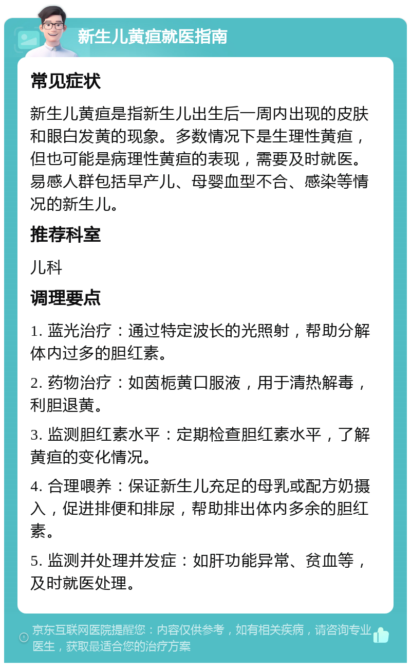 新生儿黄疸就医指南 常见症状 新生儿黄疸是指新生儿出生后一周内出现的皮肤和眼白发黄的现象。多数情况下是生理性黄疸，但也可能是病理性黄疸的表现，需要及时就医。易感人群包括早产儿、母婴血型不合、感染等情况的新生儿。 推荐科室 儿科 调理要点 1. 蓝光治疗：通过特定波长的光照射，帮助分解体内过多的胆红素。 2. 药物治疗：如茵栀黄口服液，用于清热解毒，利胆退黄。 3. 监测胆红素水平：定期检查胆红素水平，了解黄疸的变化情况。 4. 合理喂养：保证新生儿充足的母乳或配方奶摄入，促进排便和排尿，帮助排出体内多余的胆红素。 5. 监测并处理并发症：如肝功能异常、贫血等，及时就医处理。