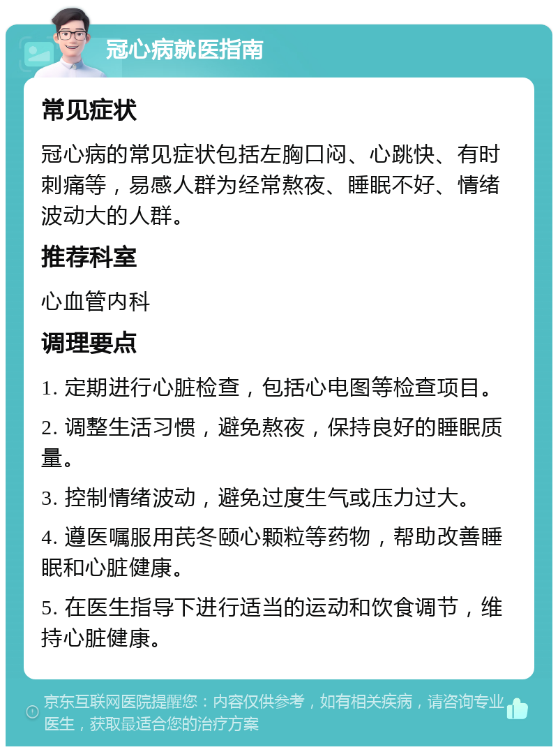 冠心病就医指南 常见症状 冠心病的常见症状包括左胸口闷、心跳快、有时刺痛等，易感人群为经常熬夜、睡眠不好、情绪波动大的人群。 推荐科室 心血管内科 调理要点 1. 定期进行心脏检查，包括心电图等检查项目。 2. 调整生活习惯，避免熬夜，保持良好的睡眠质量。 3. 控制情绪波动，避免过度生气或压力过大。 4. 遵医嘱服用芪冬颐心颗粒等药物，帮助改善睡眠和心脏健康。 5. 在医生指导下进行适当的运动和饮食调节，维持心脏健康。